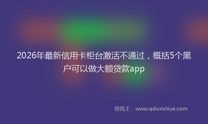 2026年最新信用卡柜台激活不通过,概括5个黑户可以做大额贷款app