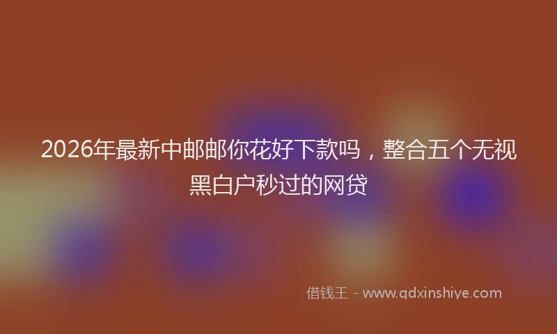 2026年最新中邮邮你花好下款吗，整合五个无视黑白户秒过的网贷