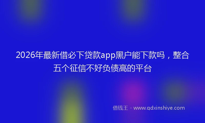 2026年最新借必下贷款app黑户能下款吗，整合五个征信不好负债高的平台