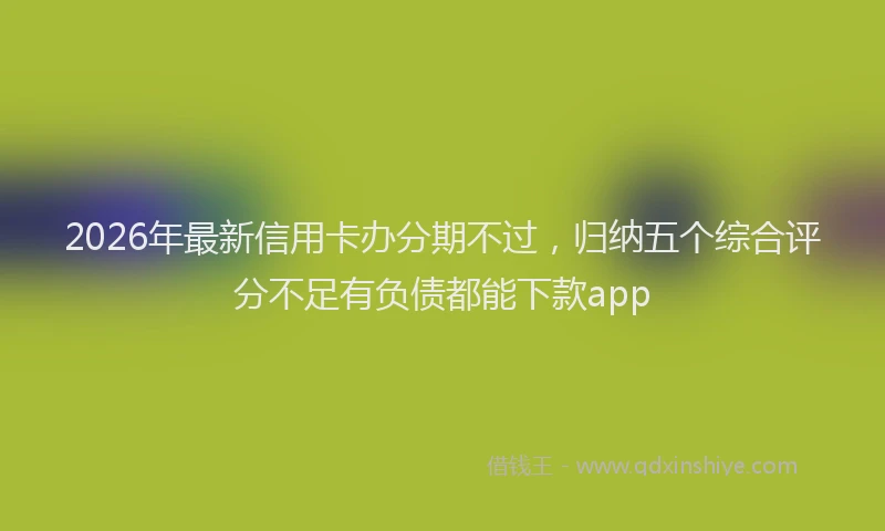 2026年最新信用卡办分期不过,归纳五个综合评分不足有负债都能下款app