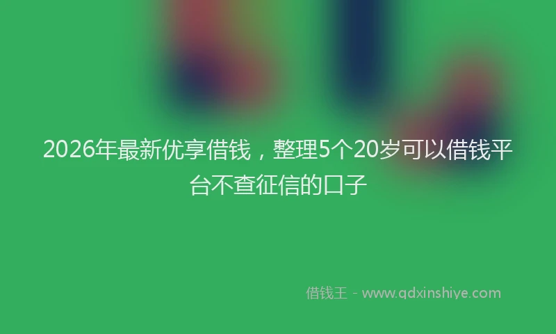 2026年最新优享借钱,整理5个20岁可以借钱平台不查征信的口子