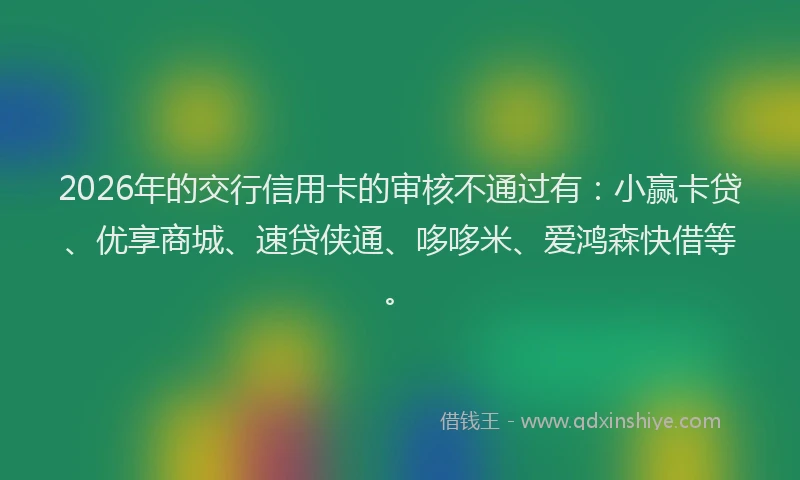 2026年的交行信用卡的审核不通过有：小赢卡贷、优享商城、速贷侠通、哆哆米、爱鸿森快借等。