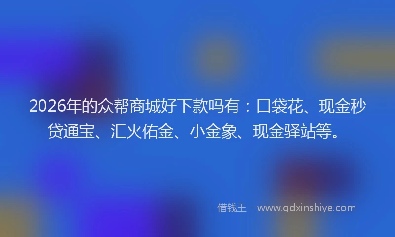 2026年的众帮商城好下款吗有:口袋花、现金秒贷通宝、汇火佑金、小金象、现金驿站等。