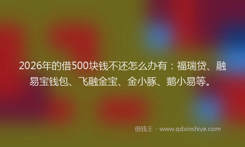 2026年的借500块钱不还怎么办有：福瑞贷、融易宝钱包、飞融金宝、金小豚、鹅小易等。