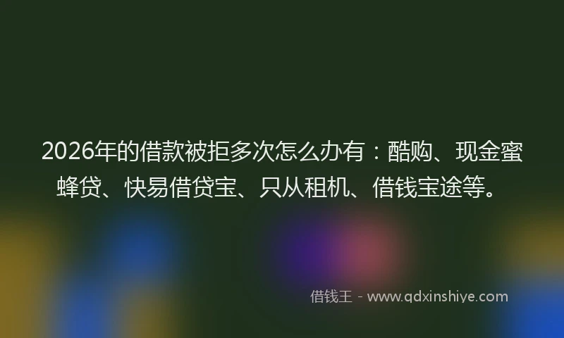 2026年的借款被拒多次怎么办有：酷购、现金蜜蜂贷、快易借贷宝、只从租机、借钱宝途等。