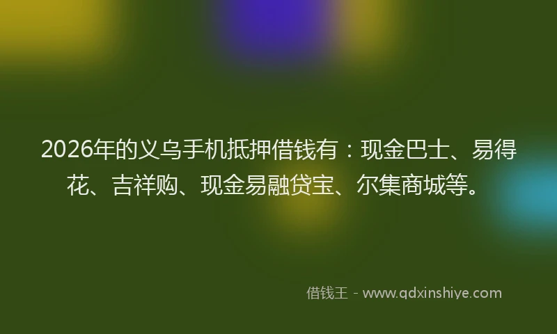 2026年的义乌手机抵押借钱有：现金巴士、易得花、吉祥购、现金易融贷宝、尔集商城等。