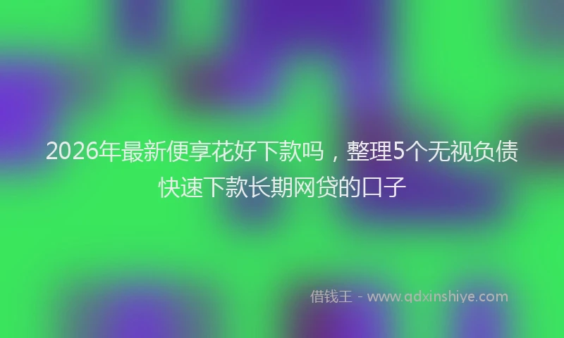 2026年最新便享花好下款吗，整理5个无视负债快速下款长期网贷的口子