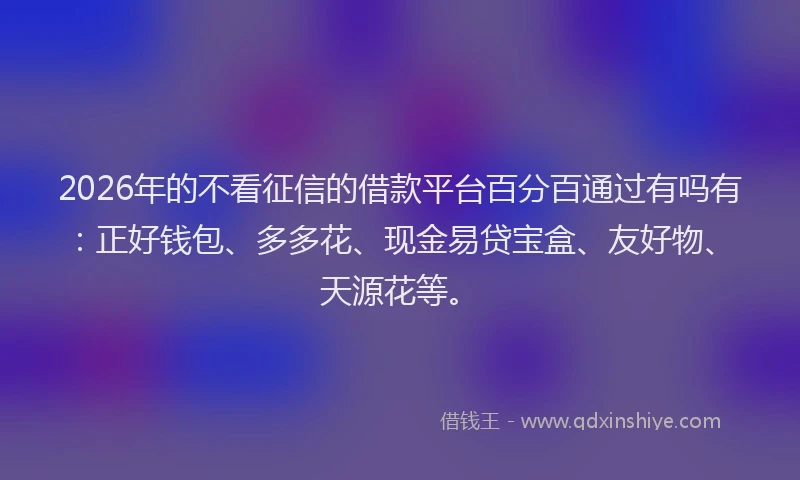 2026年的不看征信的借款平台百分百通过有吗有：正好钱包、多多花、现金易贷宝盒、友好物、天源花等。