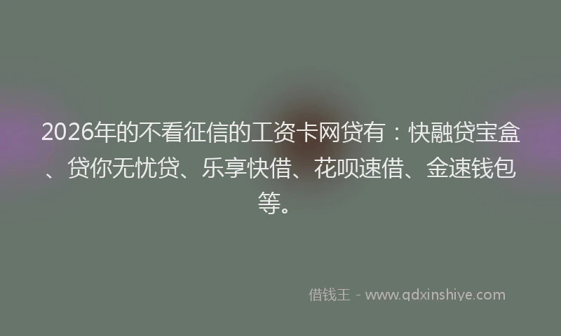 2026年的不看征信的工资卡网贷有：快融贷宝盒、贷你无忧贷、乐享快借、花呗速借、金速钱包等。