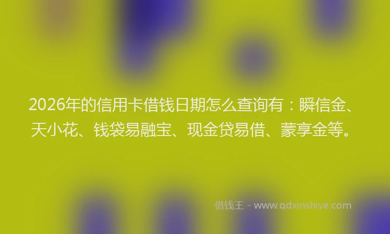 2026年的信用卡借钱日期怎么查询有：瞬信金、天小花、钱袋易融宝、现金贷易借、蒙享金等。