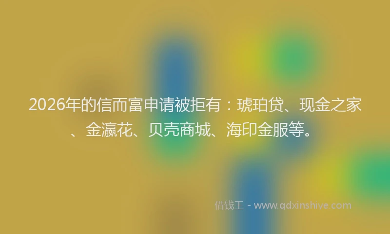 2026年的信而富申请被拒有：琥珀贷、现金之家、金瀛花、贝壳商城、海印金服等。