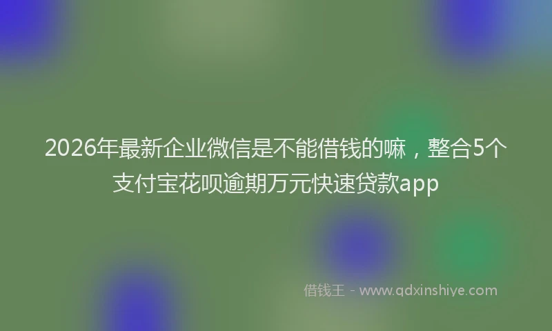 2026年最新企业微信是不能借钱的嘛，整合5个支付宝花呗逾期万元快速贷款app