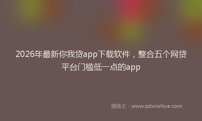 2026年最新你我贷app下载软件，整合五个网贷平台门槛低一点的app