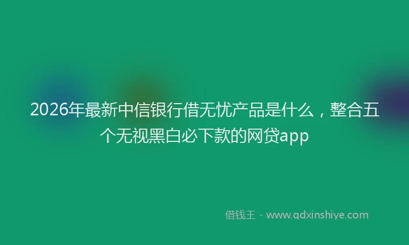 2026年最新中信银行借无忧产品是什么，整合五个无视黑白必下款的网贷app