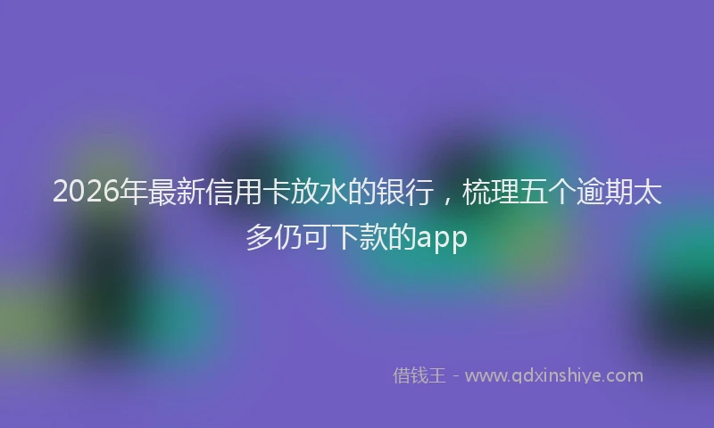 2026年最新信用卡放水的银行,梳理五个逾期太多仍可下款的app