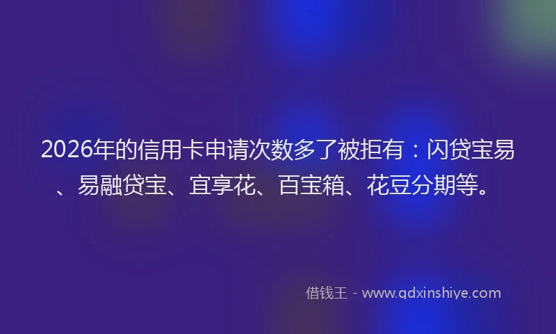 2026年的信用卡申请次数多了被拒有：闪贷宝易、易融贷宝、宜享花、百宝箱、花豆分期等。