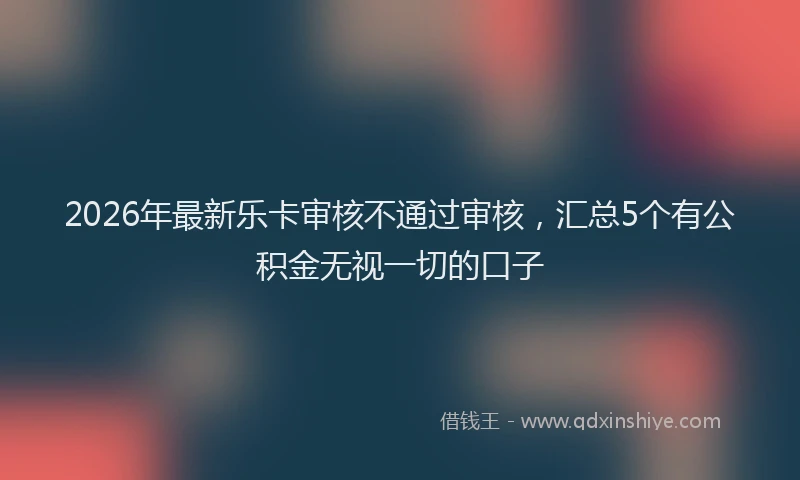 2026年最新乐卡审核不通过审核,汇总5个有公积金无视一切的口子