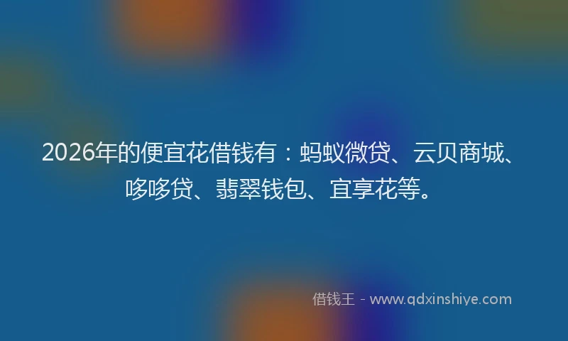 2026年的便宜花借钱有:蚂蚁微贷、云贝商城、哆哆贷、翡翠钱包、宜享花等。
