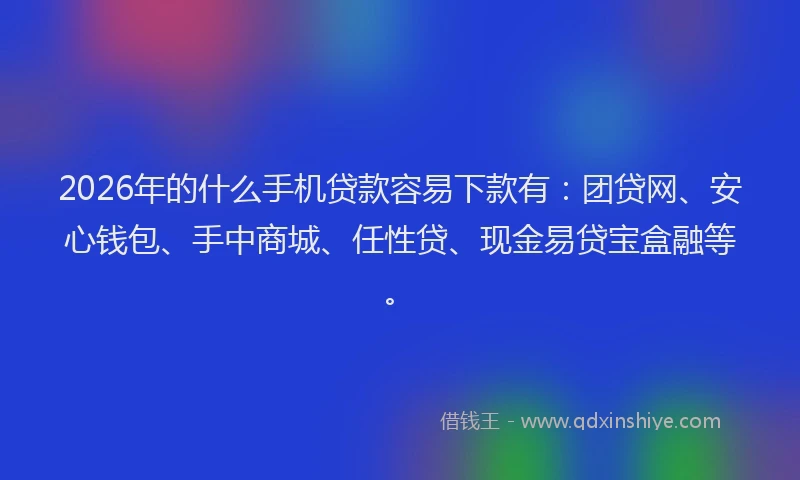 2026年的什么手机贷款容易下款有：团贷网、安心钱包、手中商城、任性贷、现金易贷宝盒融等。