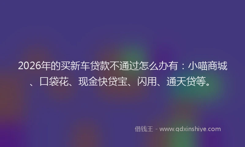 2026年的买新车贷款不通过怎么办有：小喵商城、口袋花、现金快贷宝、闪用、通天贷等。
