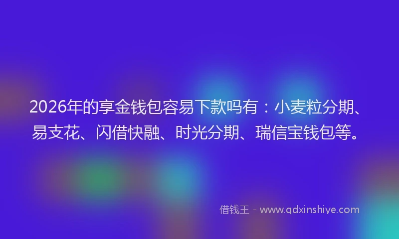 2026年的享金钱包容易下款吗有:小麦粒分期、易支花、闪借快融、时光分期、瑞信宝钱包等。