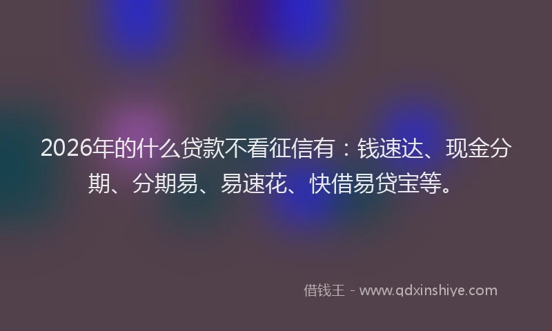 2026年的什么贷款不看征信有:钱速达、现金分期、分期易、易速花、快借易贷宝等。