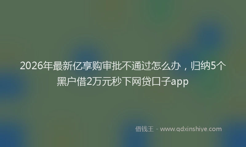 2026年最新亿享购审批不通过怎么办，归纳5个黑户借2万元秒下网贷口子app