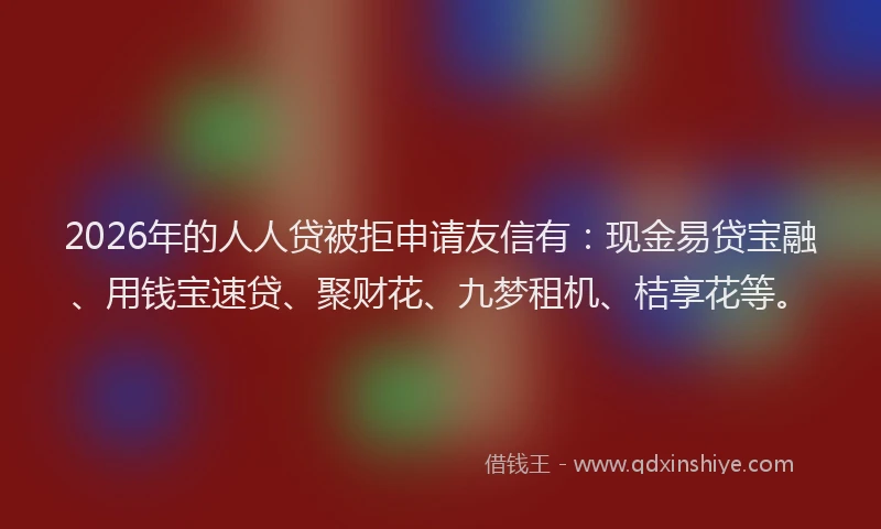 2026年的人人贷被拒申请友信有:现金易贷宝融、用钱宝速贷、聚财花、九梦租机、桔享花等。