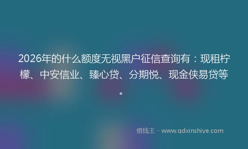 2026年的什么额度无视黑户征信查询有:现租柠檬、中安信业、臻心贷、分期悦、现金侠易贷等。