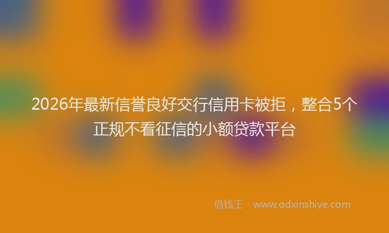 2026年最新信誉良好交行信用卡被拒，整合5个正规不看征信的小额贷款平台