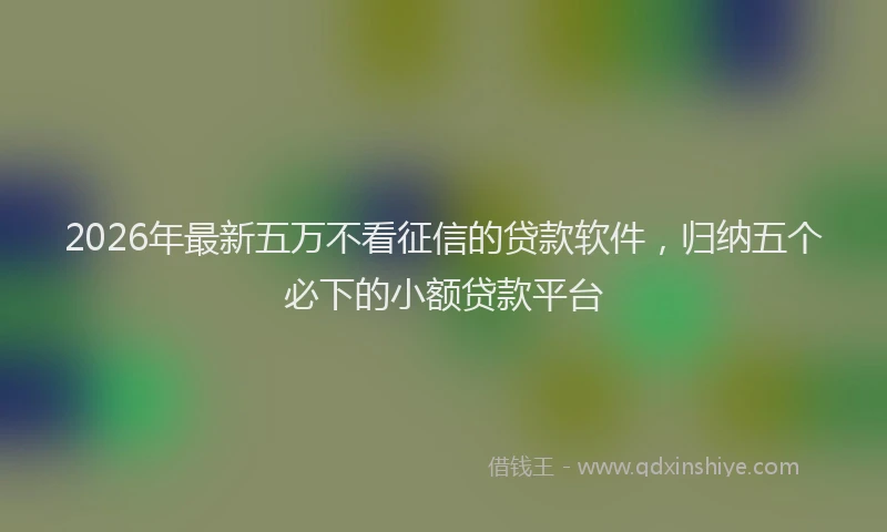 2026年最新五万不看征信的贷款软件，归纳五个必下的小额贷款平台
