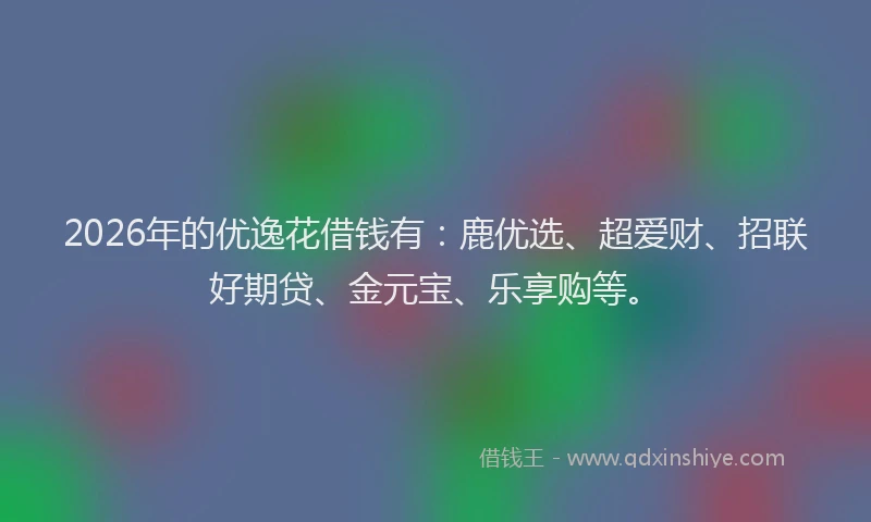 2026年的优逸花借钱有：鹿优选、超爱财、招联好期贷、金元宝、乐享购等。