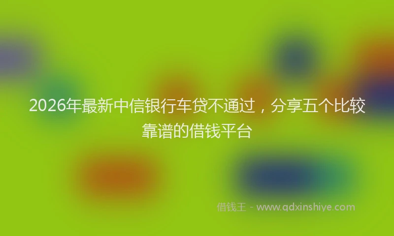 2026年最新中信银行车贷不通过,分享五个比较靠谱的借钱平台