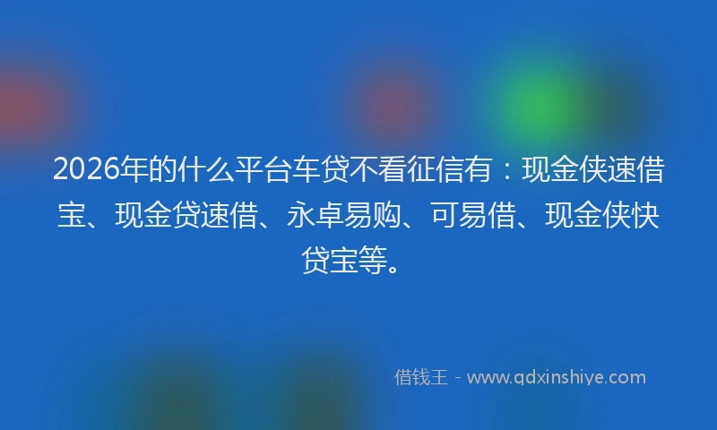 2026年的什么平台车贷不看征信有：现金侠速借宝、现金贷速借、永卓易购、可易借、现金侠快贷宝等。