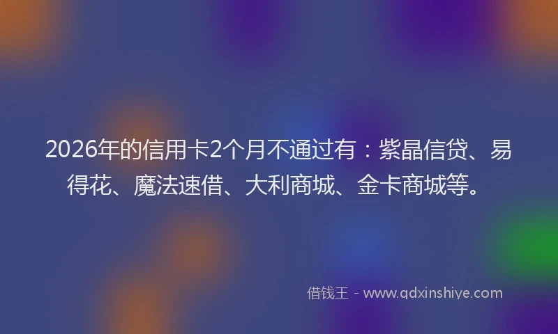 2026年的信用卡2个月不通过有：紫晶信贷、易得花、魔法速借、大利商城、金卡商城等。