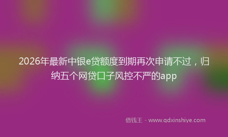 2026年最新中银e贷额度到期再次申请不过，归纳五个网贷口子风控不严的app
