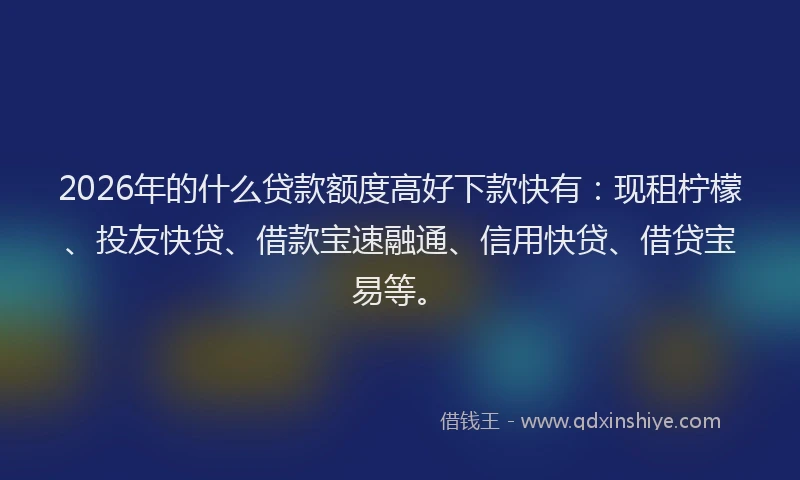 2026年的什么贷款额度高好下款快有：现租柠檬、投友快贷、借款宝速融通、信用快贷、借贷宝易等。