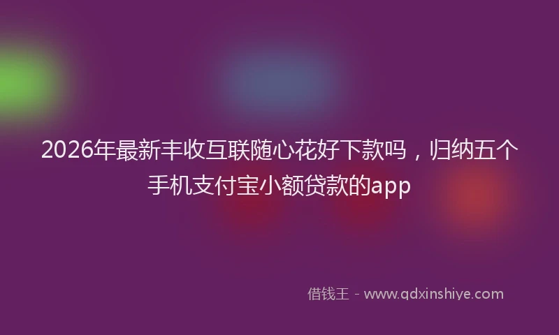 2026年最新丰收互联随心花好下款吗,归纳五个手机支付宝小额贷款的app