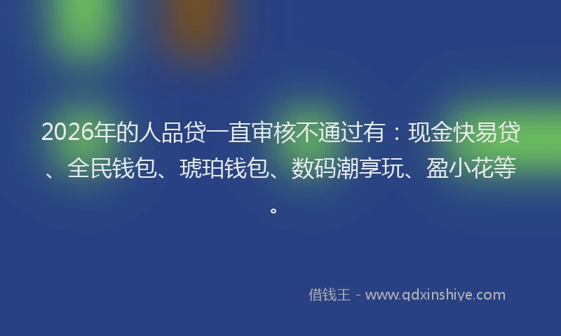 2026年的人品贷一直审核不通过有:现金快易贷、全民钱包、琥珀钱包、数码潮享玩、盈小花等。