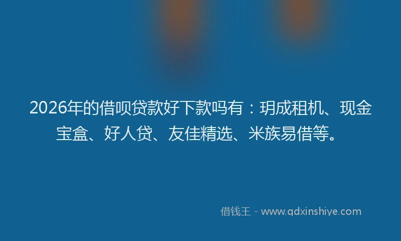 2026年的借呗贷款好下款吗有：玥成租机、现金宝盒、好人贷、友佳精选、米族易借等。