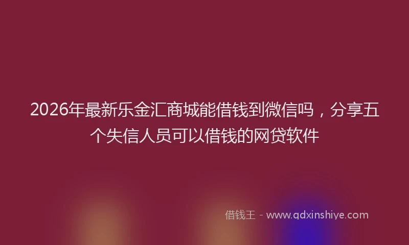 2026年最新乐金汇商城能借钱到微信吗，分享五个失信人员可以借钱的网贷软件