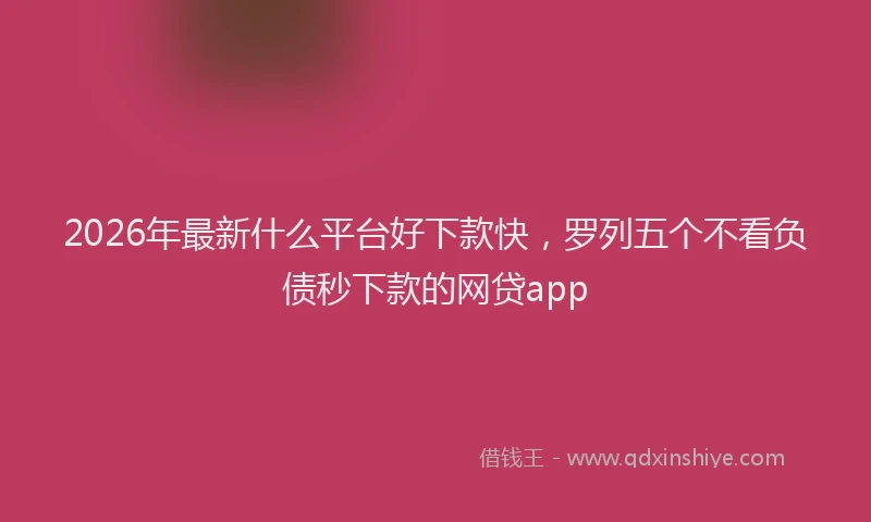 2026年最新什么平台好下款快，罗列五个不看负债秒下款的网贷app