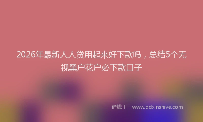 2026年最新人人贷用起来好下款吗，总结5个无视黑户花户必下款口子