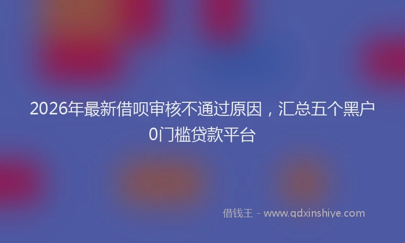 2026年最新借呗审核不通过原因，汇总五个黑户0门槛贷款平台