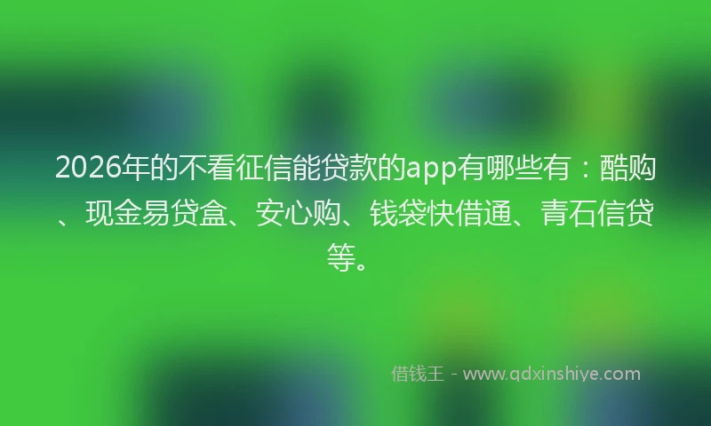 2026年的不看征信能贷款的app有哪些有：酷购、现金易贷盒、安心购、钱袋快借通、青石信贷等。