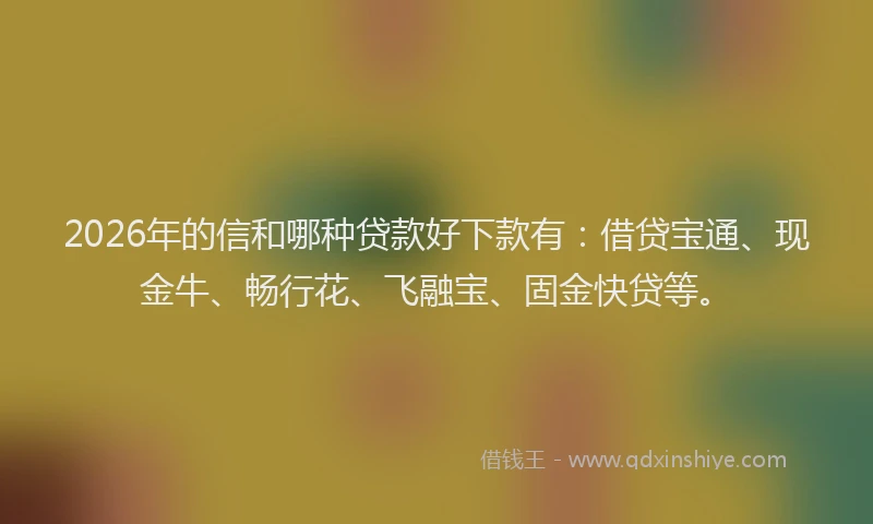 2026年的信和哪种贷款好下款有：借贷宝通、现金牛、畅行花、飞融宝、固金快贷等。