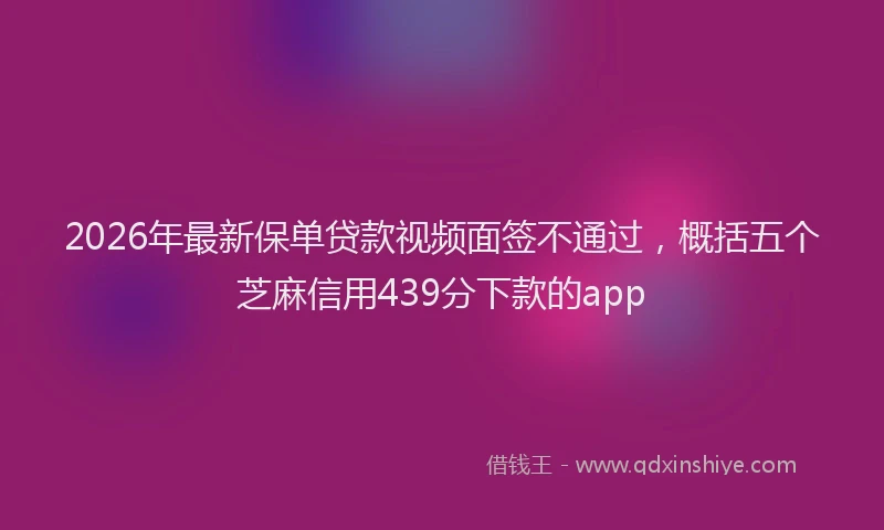 2026年最新保单贷款视频面签不通过，概括五个芝麻信用439分下款的app