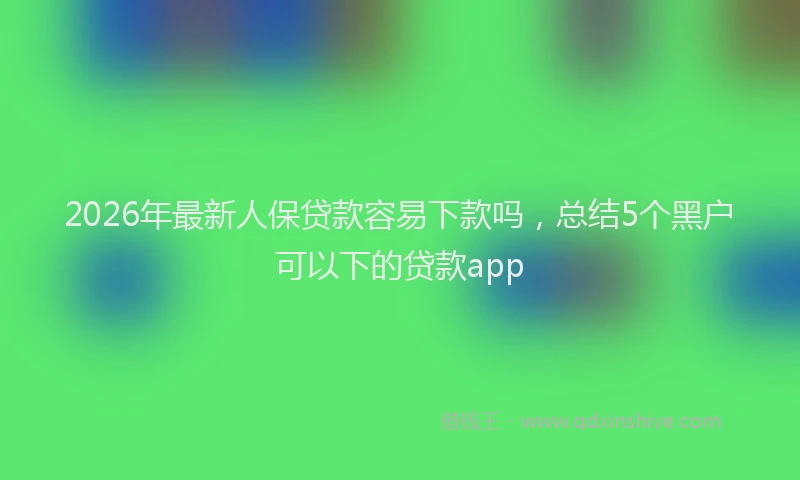 2026年最新人保贷款容易下款吗，总结5个黑户可以下的贷款app