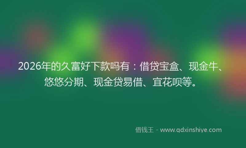 2026年的久富好下款吗有：借贷宝盒、现金牛、悠悠分期、现金贷易借、宜花呗等。
