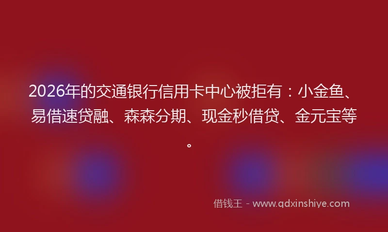 2026年的交通银行信用卡中心被拒有：小金鱼、易借速贷融、森森分期、现金秒借贷、金元宝等。